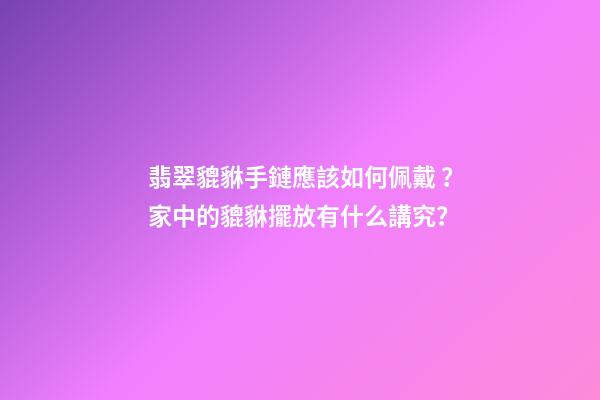 翡翠貔貅手鏈應該如何佩戴？家中的貔貅擺放有什么講究？